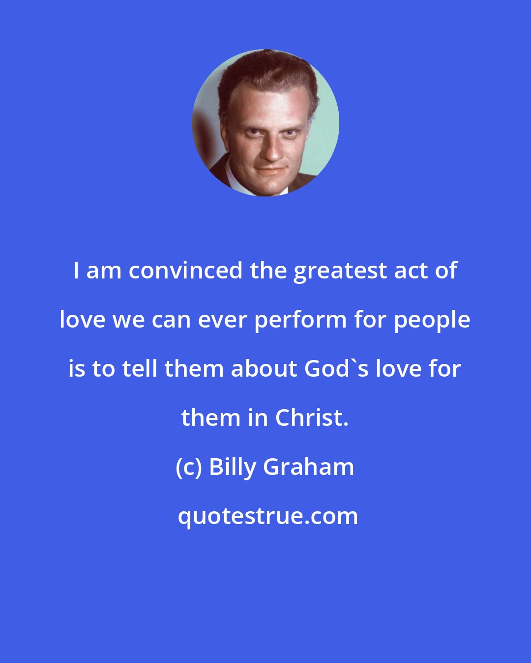 Billy Graham: I am convinced the greatest act of love we can ever perform for people is to tell them about God's love for them in Christ.