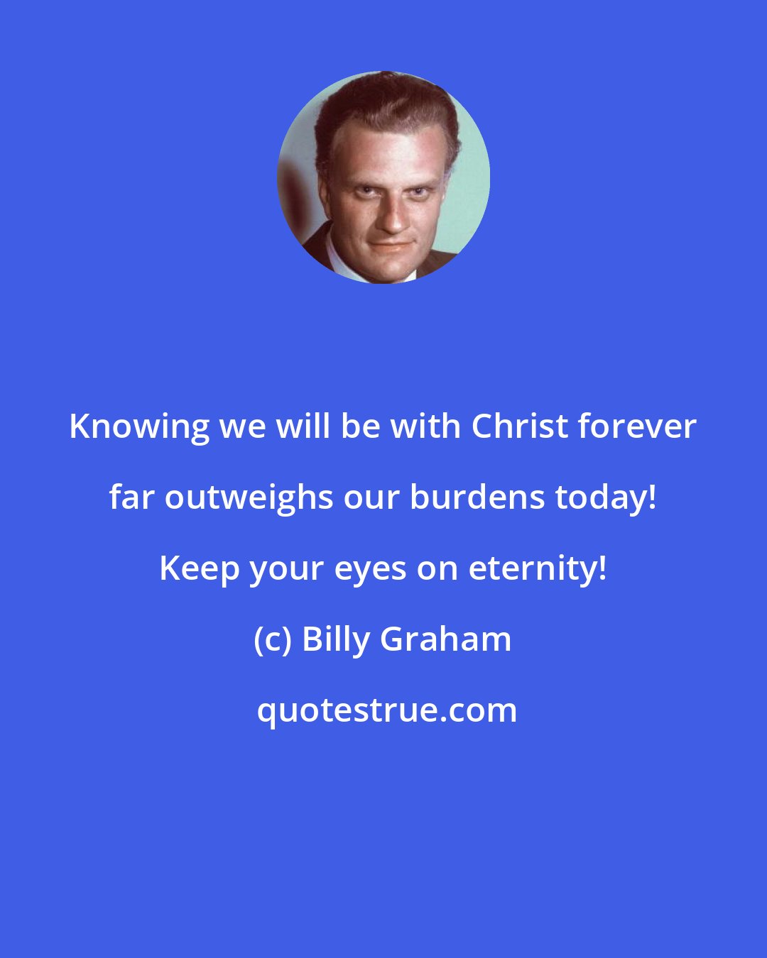 Billy Graham: Knowing we will be with Christ forever far outweighs our burdens today! Keep your eyes on eternity!