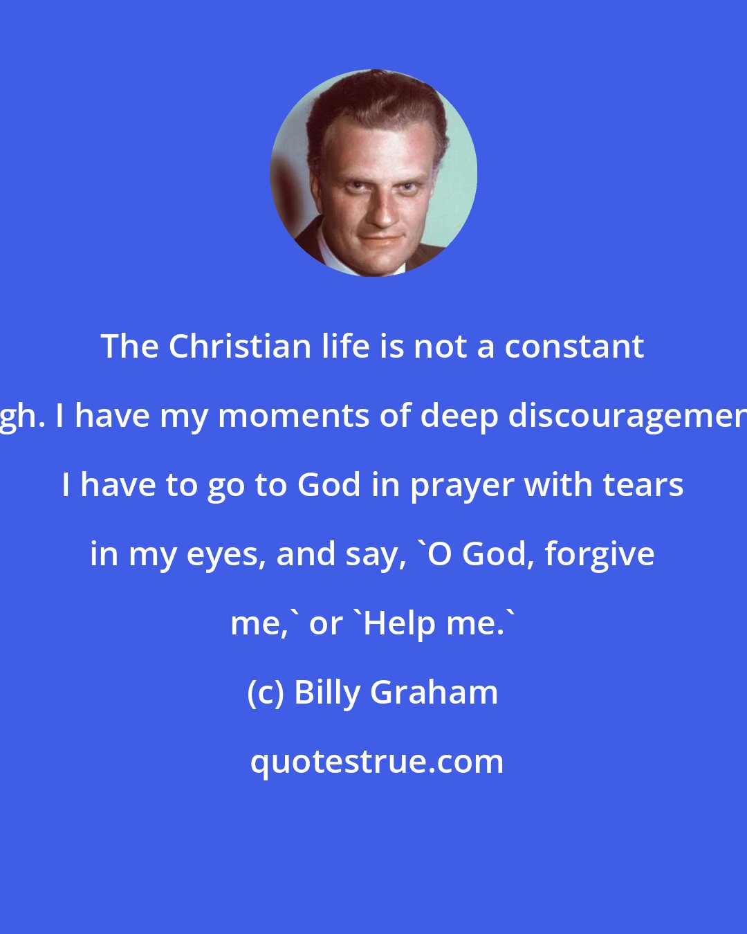 Billy Graham: The Christian life is not a constant high. I have my moments of deep discouragement. I have to go to God in prayer with tears in my eyes, and say, 'O God, forgive me,' or 'Help me.'