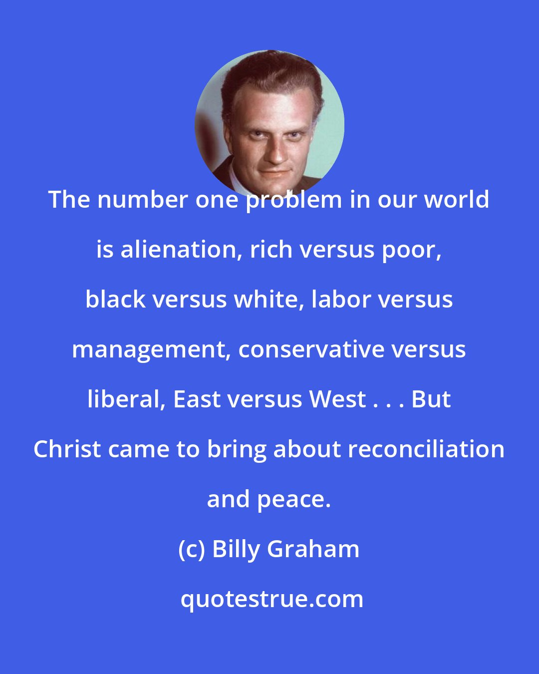Billy Graham: The number one problem in our world is alienation, rich versus poor, black versus white, labor versus management, conservative versus liberal, East versus West . . . But Christ came to bring about reconciliation and peace.