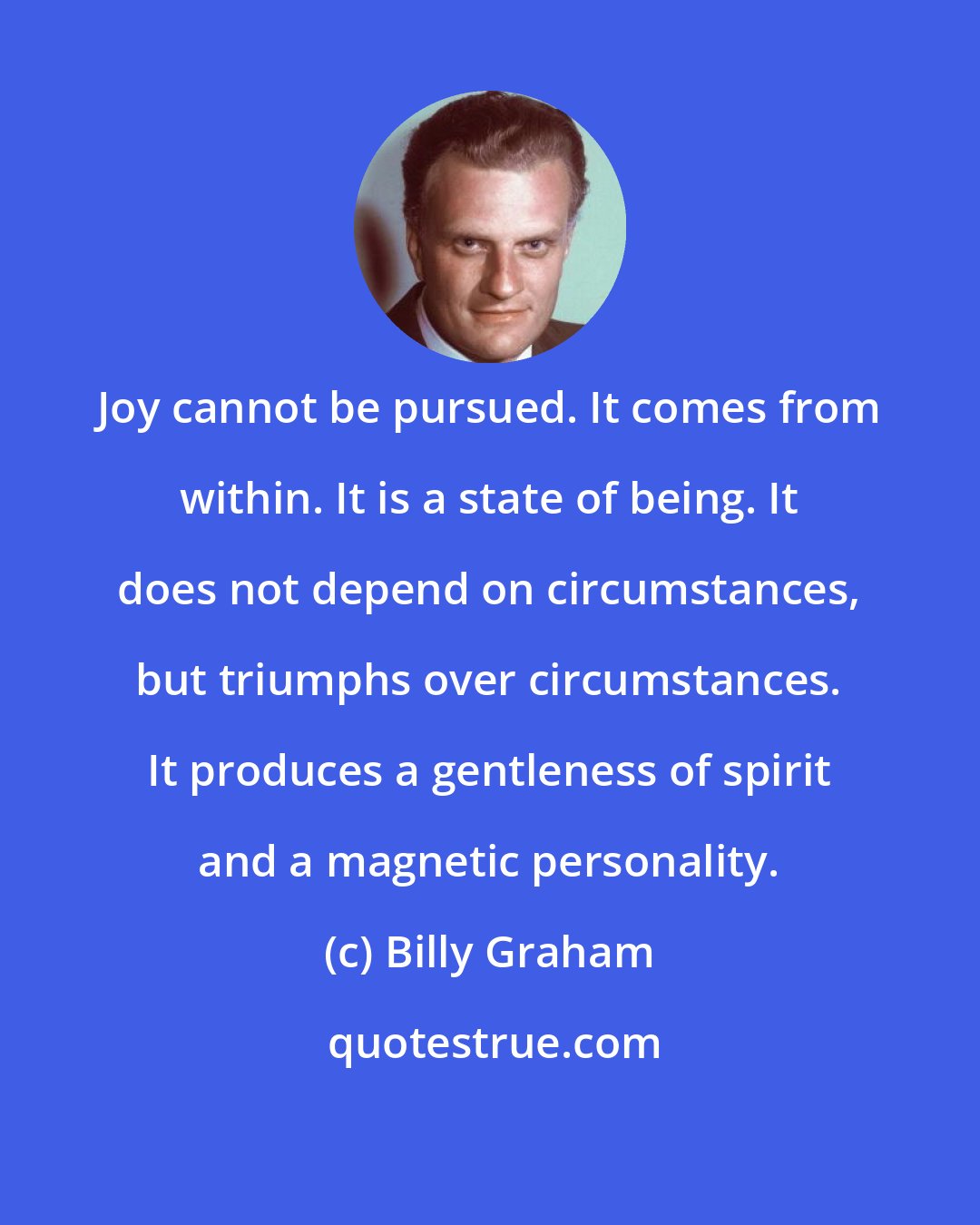 Billy Graham: Joy cannot be pursued. It comes from within. It is a state of being. It does not depend on circumstances, but triumphs over circumstances. It produces a gentleness of spirit and a magnetic personality.