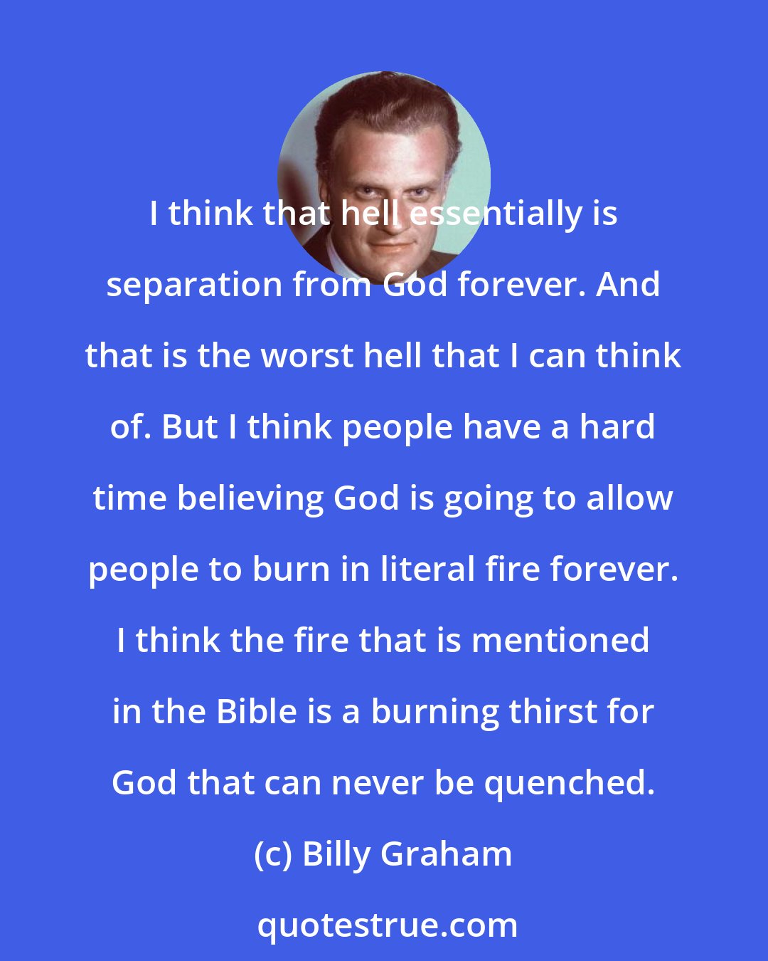 Billy Graham: I think that hell essentially is separation from God forever. And that is the worst hell that I can think of. But I think people have a hard time believing God is going to allow people to burn in literal fire forever. I think the fire that is mentioned in the Bible is a burning thirst for God that can never be quenched.