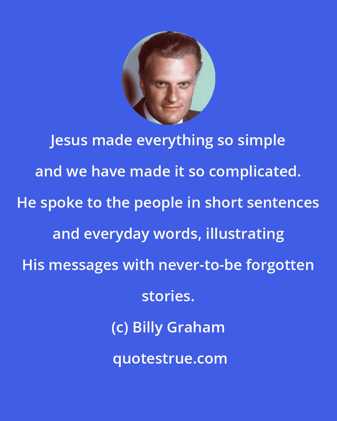 Billy Graham: Jesus made everything so simple and we have made it so complicated. He spoke to the people in short sentences and everyday words, illustrating His messages with never-to-be forgotten stories.