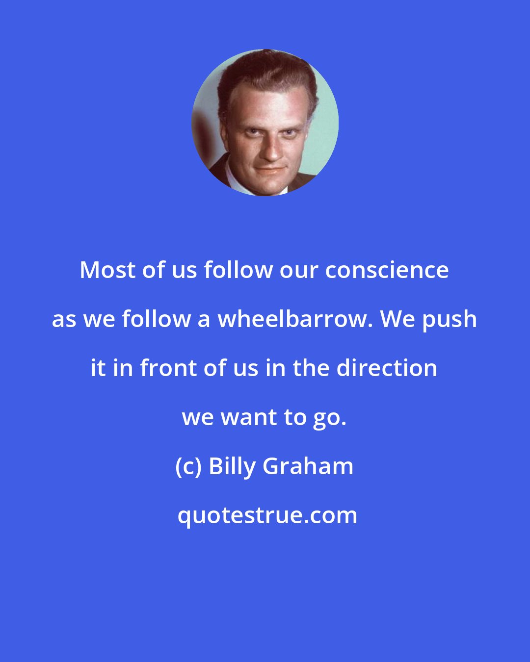 Billy Graham: Most of us follow our conscience as we follow a wheelbarrow. We push it in front of us in the direction we want to go.