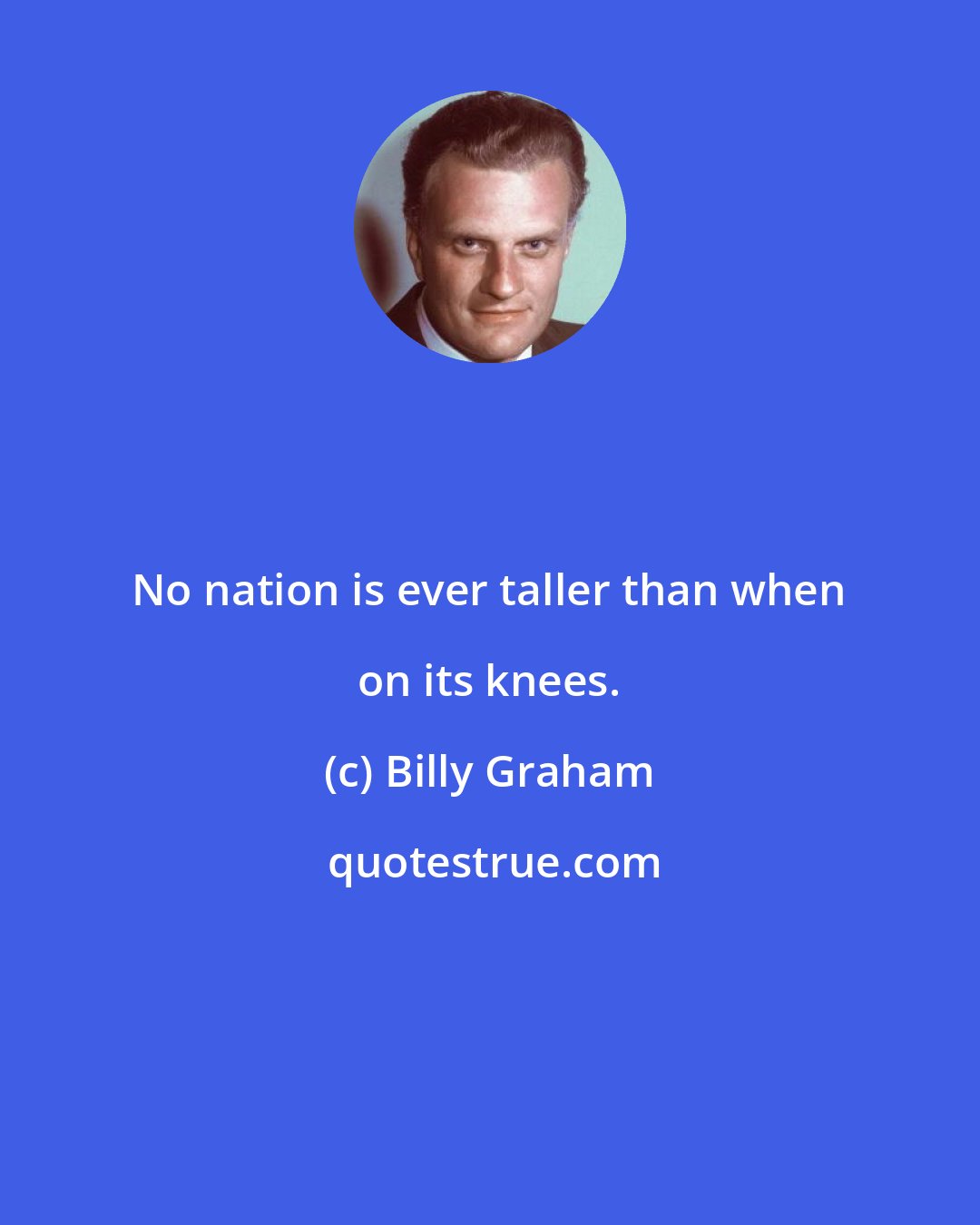 Billy Graham: No nation is ever taller than when on its knees.