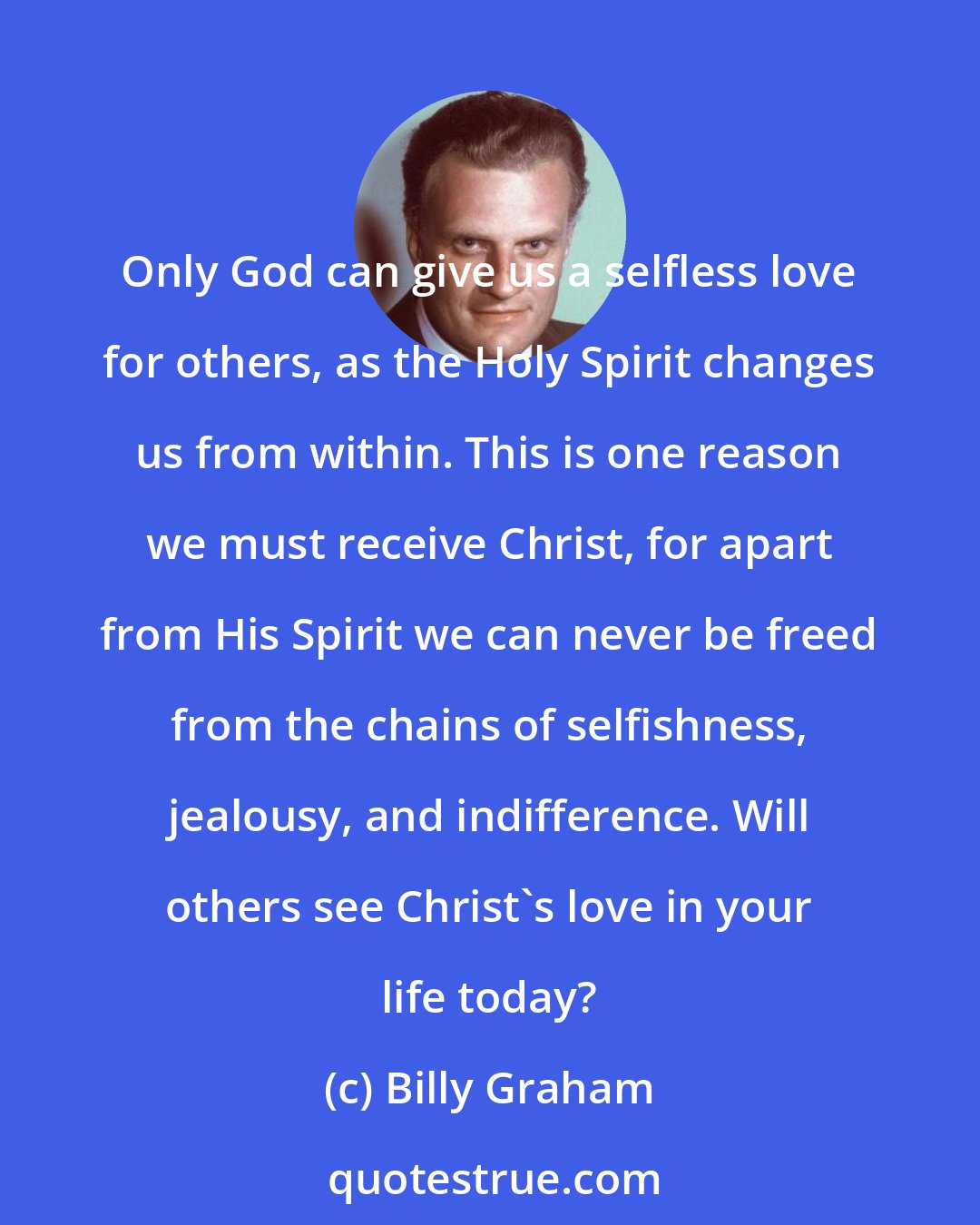 Billy Graham: Only God can give us a selfless love for others, as the Holy Spirit changes us from within. This is one reason we must receive Christ, for apart from His Spirit we can never be freed from the chains of selfishness, jealousy, and indifference. Will others see Christ's love in your life today?