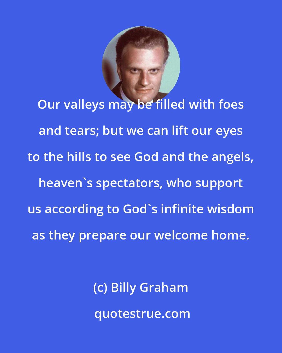 Billy Graham: Our valleys may be filled with foes and tears; but we can lift our eyes to the hills to see God and the angels, heaven's spectators, who support us according to God's infinite wisdom as they prepare our welcome home.