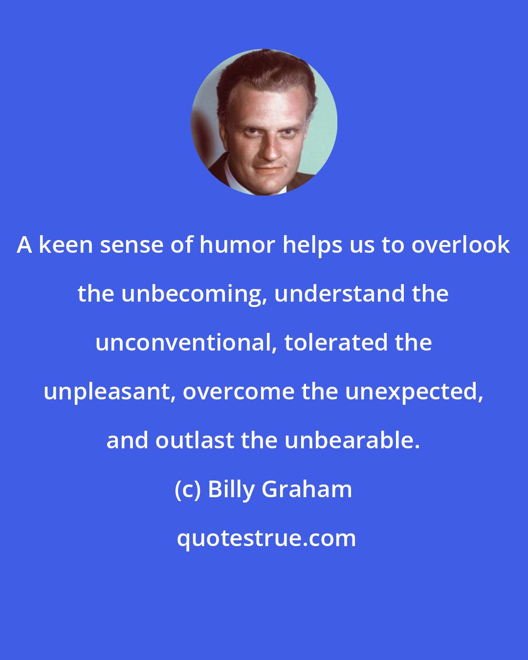 Billy Graham: A keen sense of humor helps us to overlook the unbecoming, understand the unconventional, tolerated the unpleasant, overcome the unexpected, and outlast the unbearable.