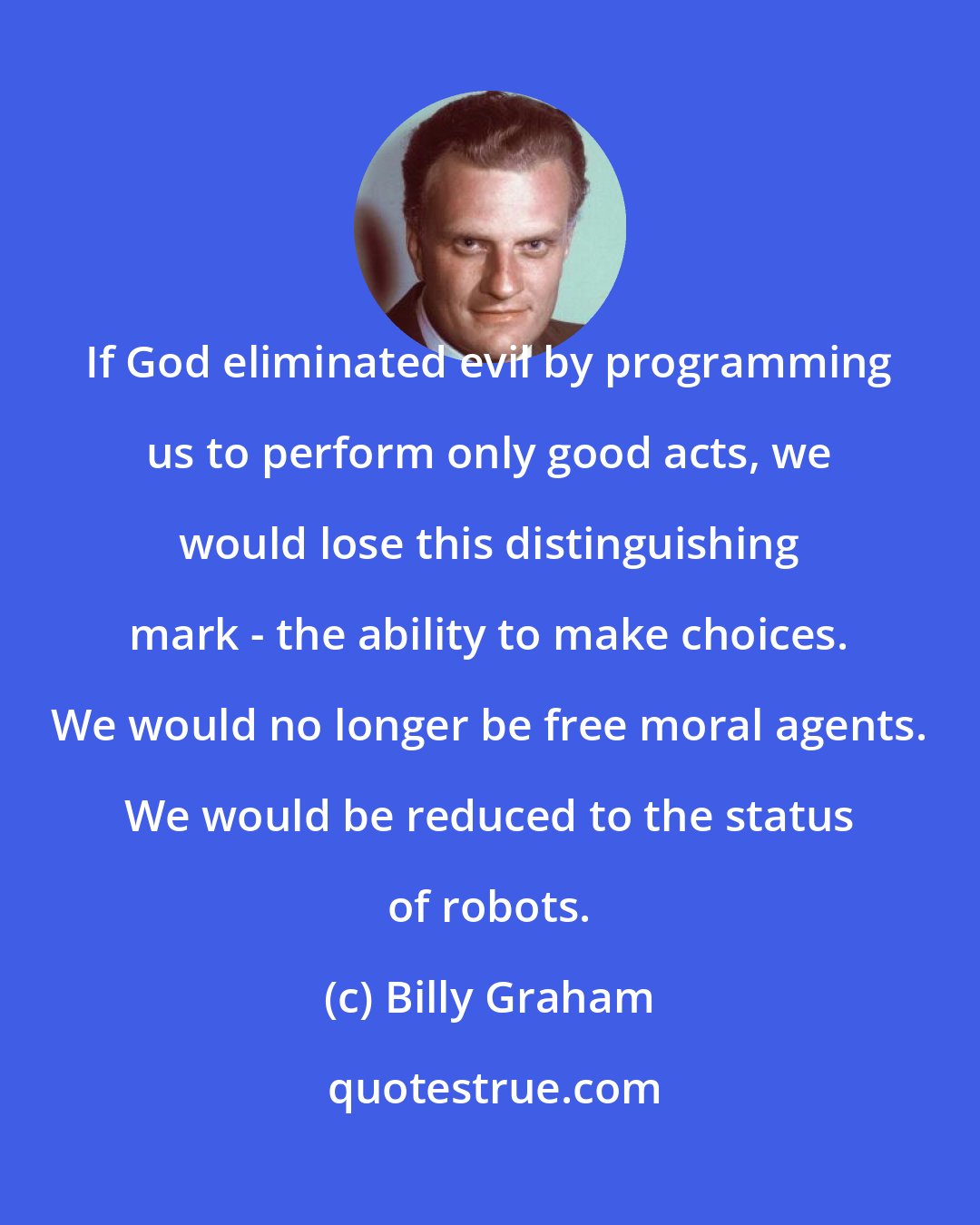 Billy Graham: If God eliminated evil by programming us to perform only good acts, we would lose this distinguishing mark - the ability to make choices. We would no longer be free moral agents. We would be reduced to the status of robots.