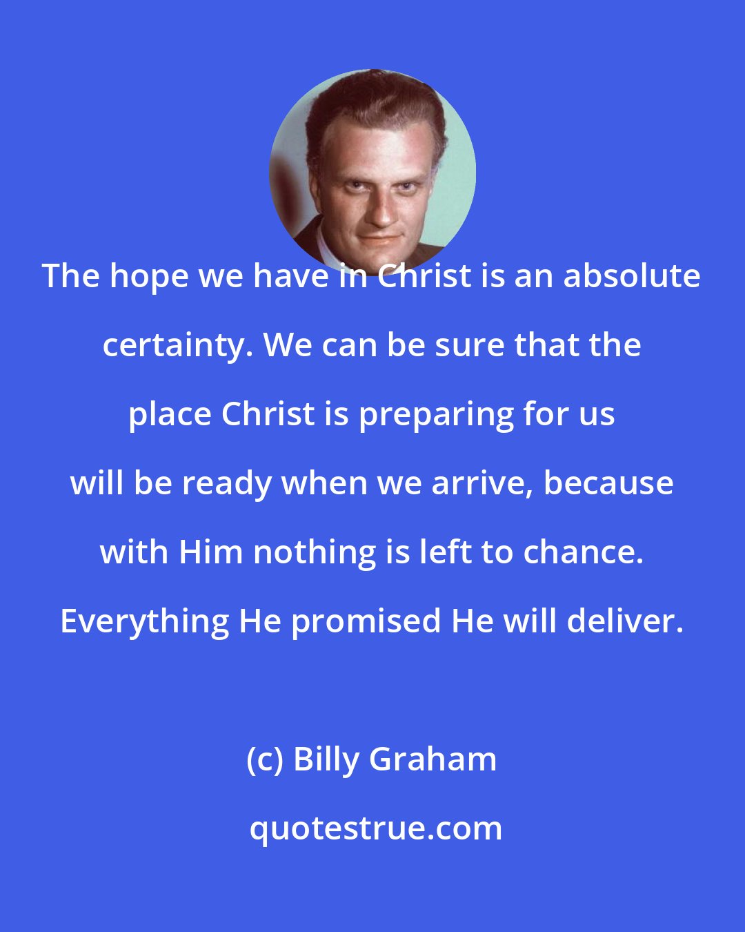 Billy Graham: The hope we have in Christ is an absolute certainty. We can be sure that the place Christ is preparing for us will be ready when we arrive, because with Him nothing is left to chance. Everything He promised He will deliver.