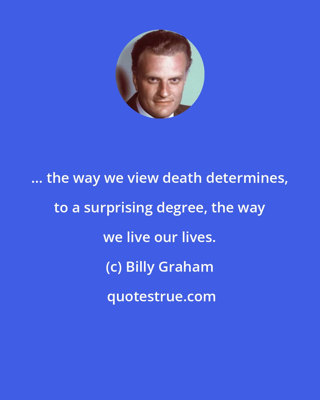 Billy Graham: ... the way we view death determines, to a surprising degree, the way we live our lives.