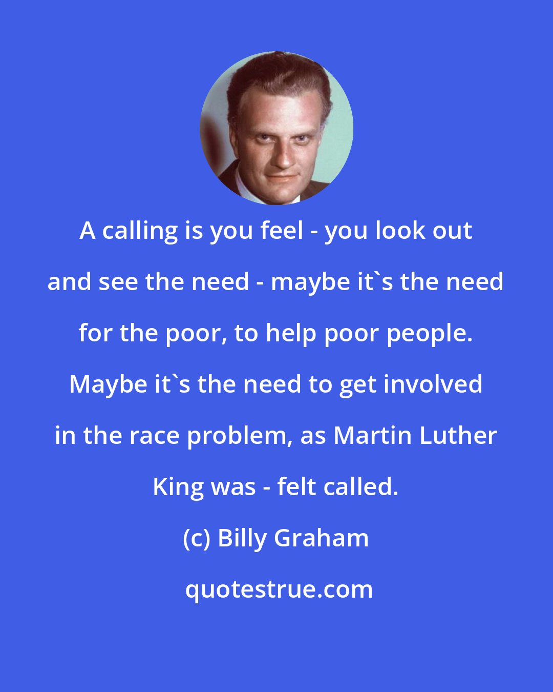 Billy Graham: A calling is you feel - you look out and see the need - maybe it's the need for the poor, to help poor people. Maybe it's the need to get involved in the race problem, as Martin Luther King was - felt called.