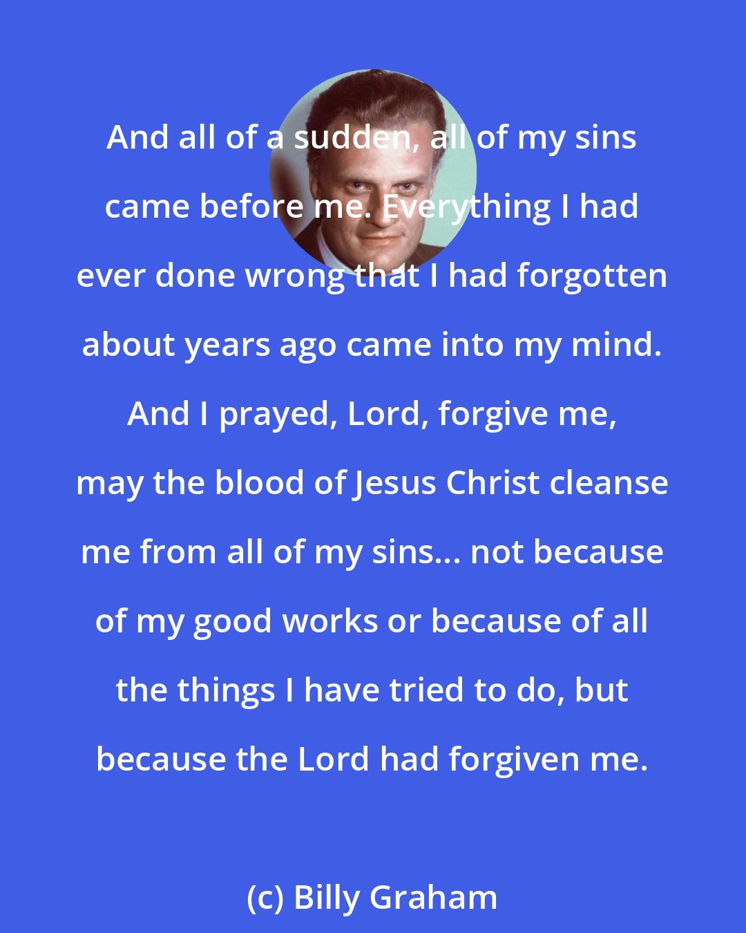 Billy Graham: And all of a sudden, all of my sins came before me. Everything I had ever done wrong that I had forgotten about years ago came into my mind. And I prayed, Lord, forgive me, may the blood of Jesus Christ cleanse me from all of my sins... not because of my good works or because of all the things I have tried to do, but because the Lord had forgiven me.