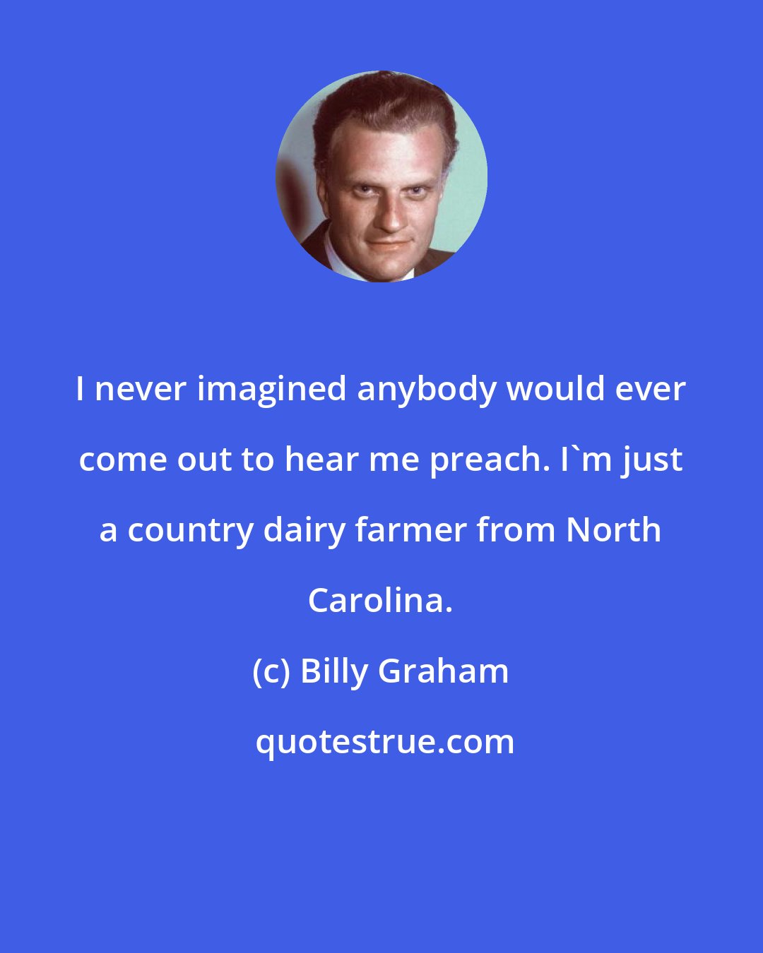 Billy Graham: I never imagined anybody would ever come out to hear me preach. I'm just a country dairy farmer from North Carolina.