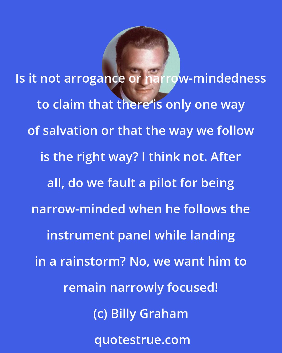 Billy Graham: Is it not arrogance or narrow-mindedness to claim that there is only one way of salvation or that the way we follow is the right way? I think not. After all, do we fault a pilot for being narrow-minded when he follows the instrument panel while landing in a rainstorm? No, we want him to remain narrowly focused!