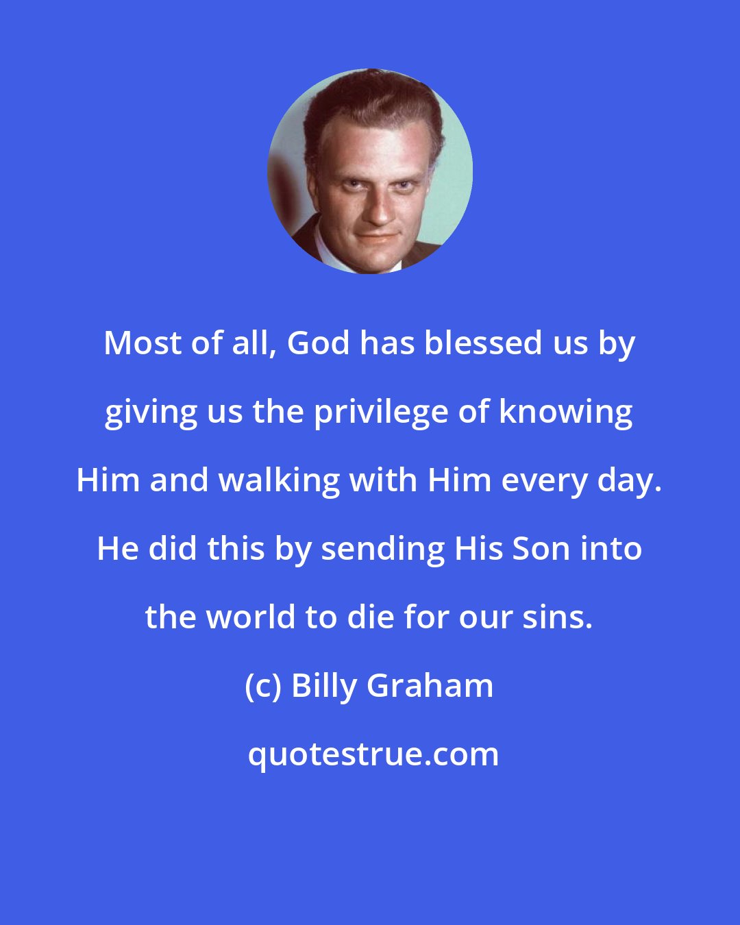 Billy Graham: Most of all, God has blessed us by giving us the privilege of knowing Him and walking with Him every day. He did this by sending His Son into the world to die for our sins.