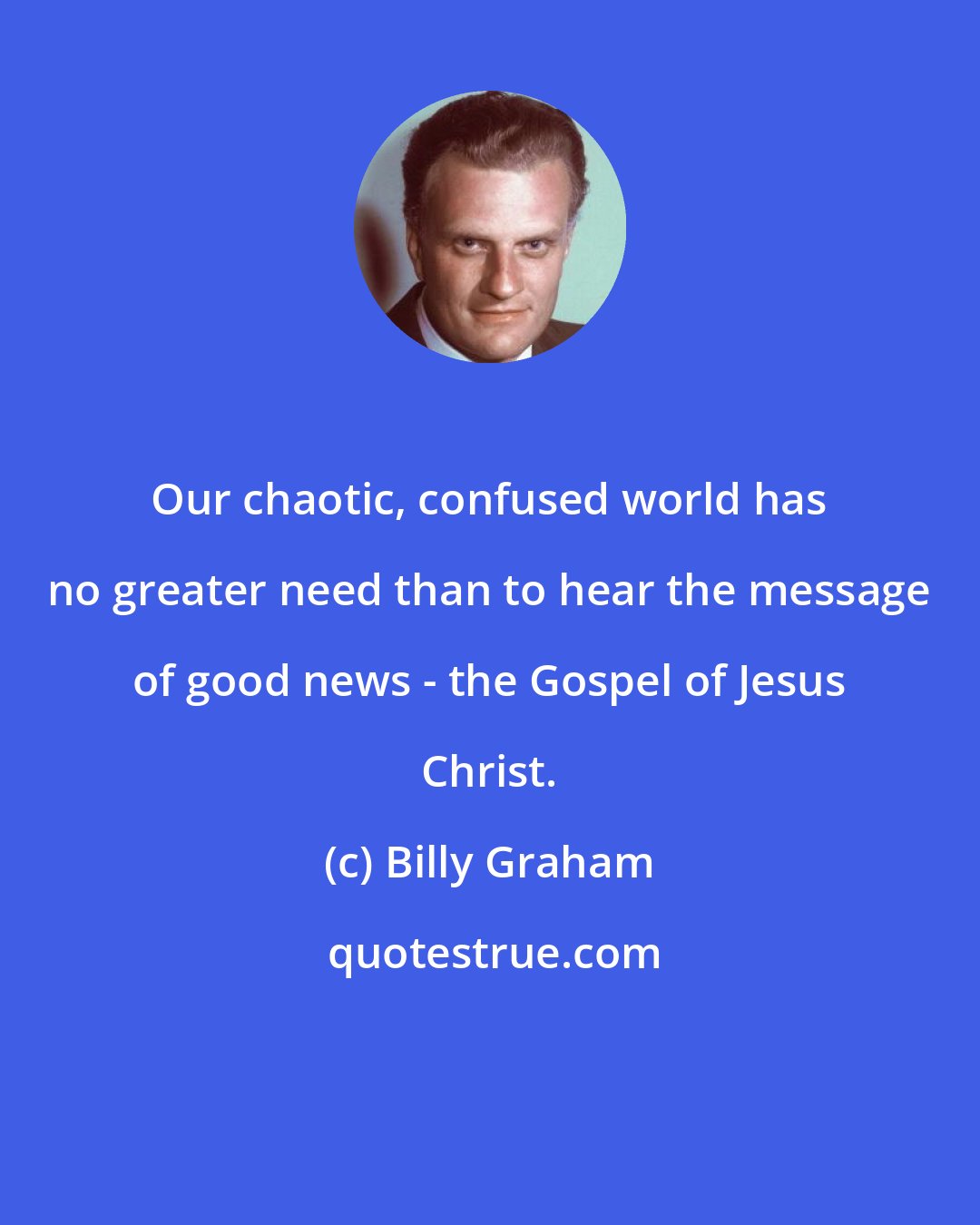 Billy Graham: Our chaotic, confused world has no greater need than to hear the message of good news - the Gospel of Jesus Christ.