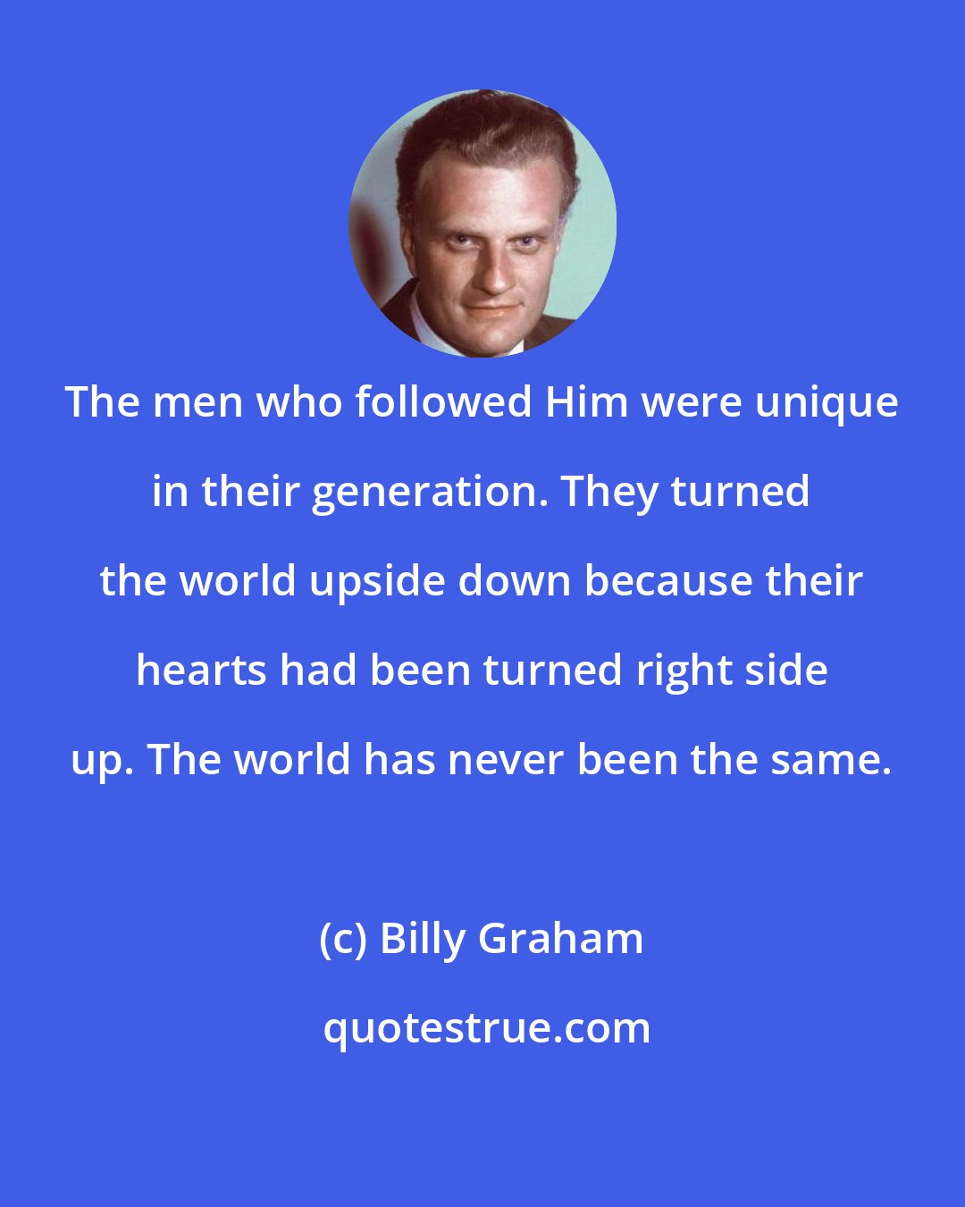 Billy Graham: The men who followed Him were unique in their generation. They turned the world upside down because their hearts had been turned right side up. The world has never been the same.