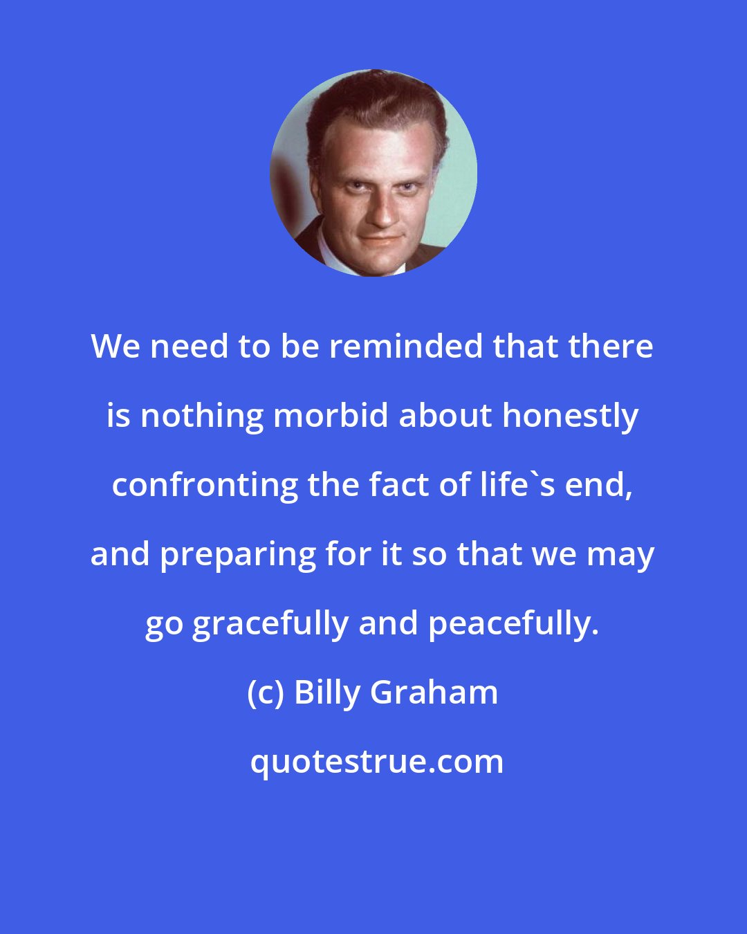 Billy Graham: We need to be reminded that there is nothing morbid about honestly confronting the fact of life's end, and preparing for it so that we may go gracefully and peacefully.