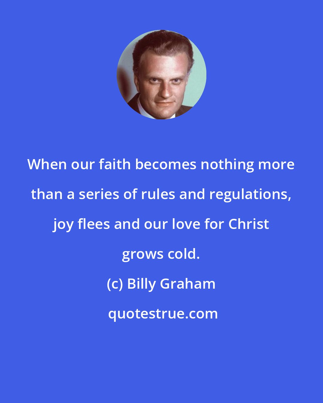Billy Graham: When our faith becomes nothing more than a series of rules and regulations, joy flees and our love for Christ grows cold.