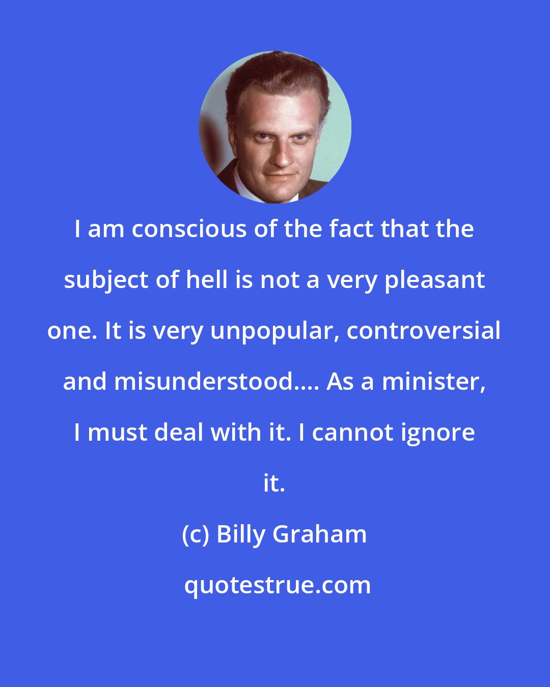 Billy Graham: I am conscious of the fact that the subject of hell is not a very pleasant one. It is very unpopular, controversial and misunderstood.... As a minister, I must deal with it. I cannot ignore it.