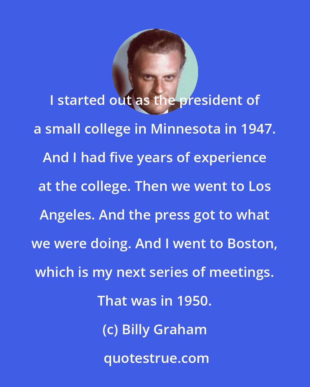 Billy Graham: I started out as the president of a small college in Minnesota in 1947. And I had five years of experience at the college. Then we went to Los Angeles. And the press got to what we were doing. And I went to Boston, which is my next series of meetings. That was in 1950.