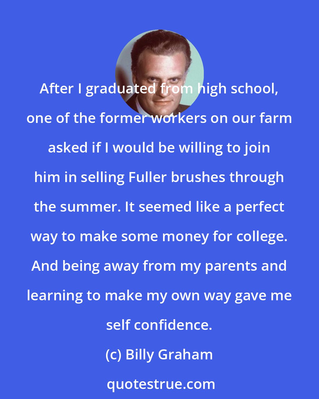 Billy Graham: After I graduated from high school, one of the former workers on our farm asked if I would be willing to join him in selling Fuller brushes through the summer. It seemed like a perfect way to make some money for college. And being away from my parents and learning to make my own way gave me self confidence.