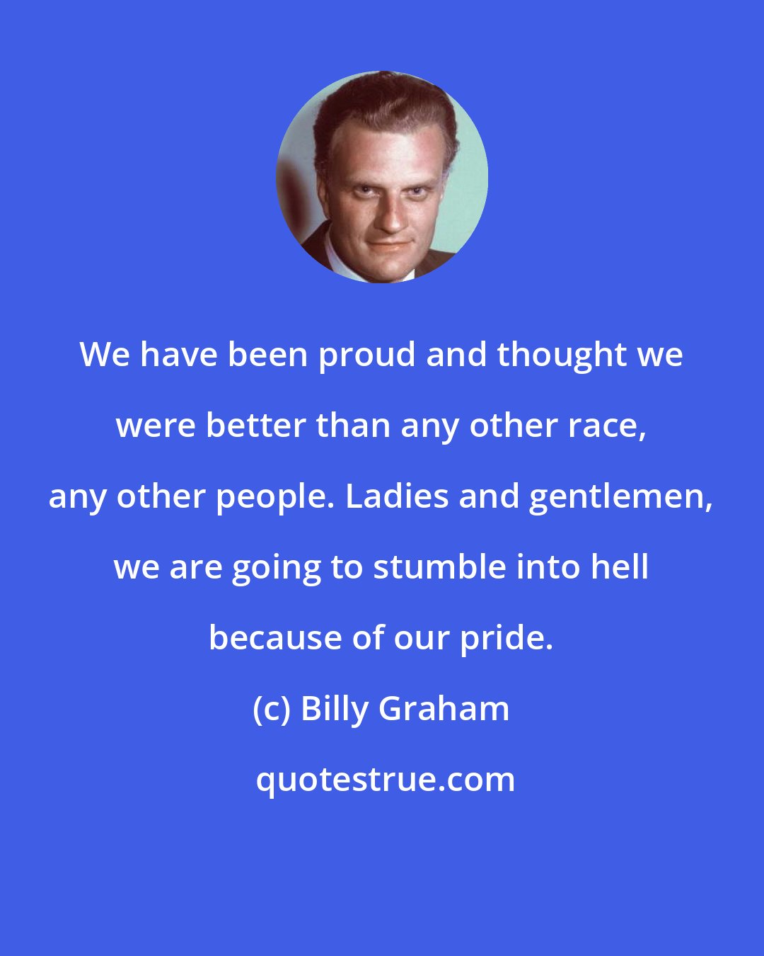 Billy Graham: We have been proud and thought we were better than any other race, any other people. Ladies and gentlemen, we are going to stumble into hell because of our pride.