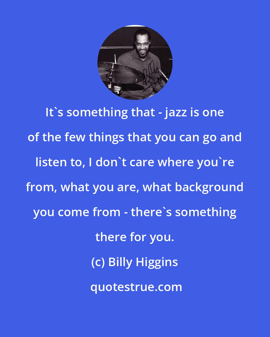 Billy Higgins: It's something that - jazz is one of the few things that you can go and listen to, I don't care where you're from, what you are, what background you come from - there's something there for you.
