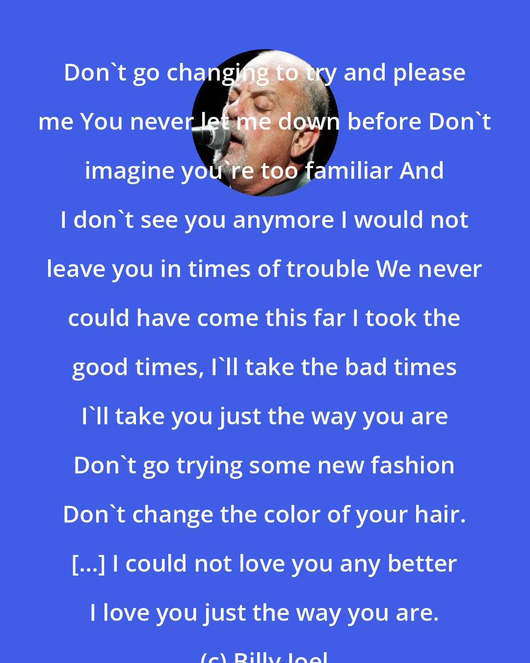 Billy Joel: Don't go changing to try and please me You never let me down before Don't imagine you're too familiar And I don't see you anymore I would not leave you in times of trouble We never could have come this far I took the good times, I'll take the bad times I'll take you just the way you are Don't go trying some new fashion Don't change the color of your hair. [...] I could not love you any better I love you just the way you are.