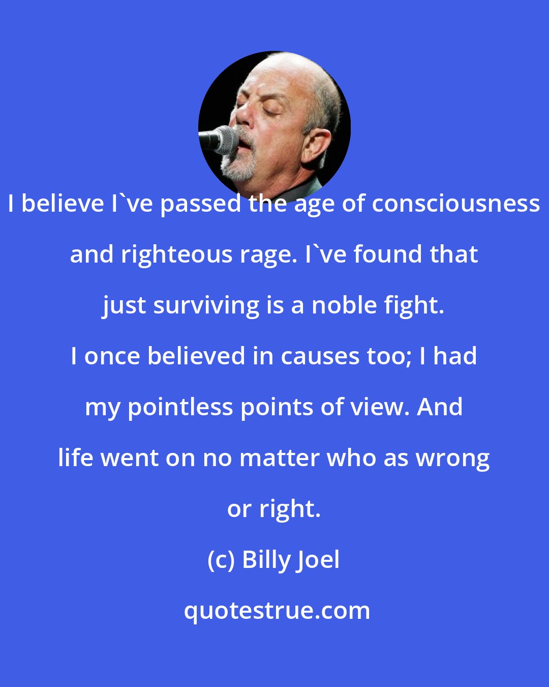 Billy Joel: I believe I've passed the age of consciousness and righteous rage. I've found that just surviving is a noble fight. I once believed in causes too; I had my pointless points of view. And life went on no matter who as wrong or right.