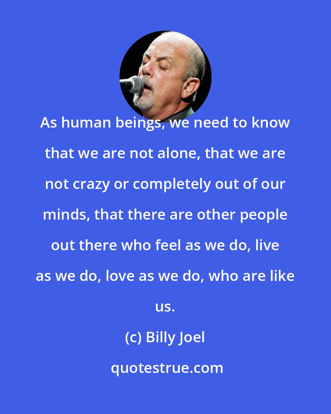 Billy Joel: As human beings, we need to know that we are not alone, that we are not crazy or completely out of our minds, that there are other people out there who feel as we do, live as we do, love as we do, who are like us.