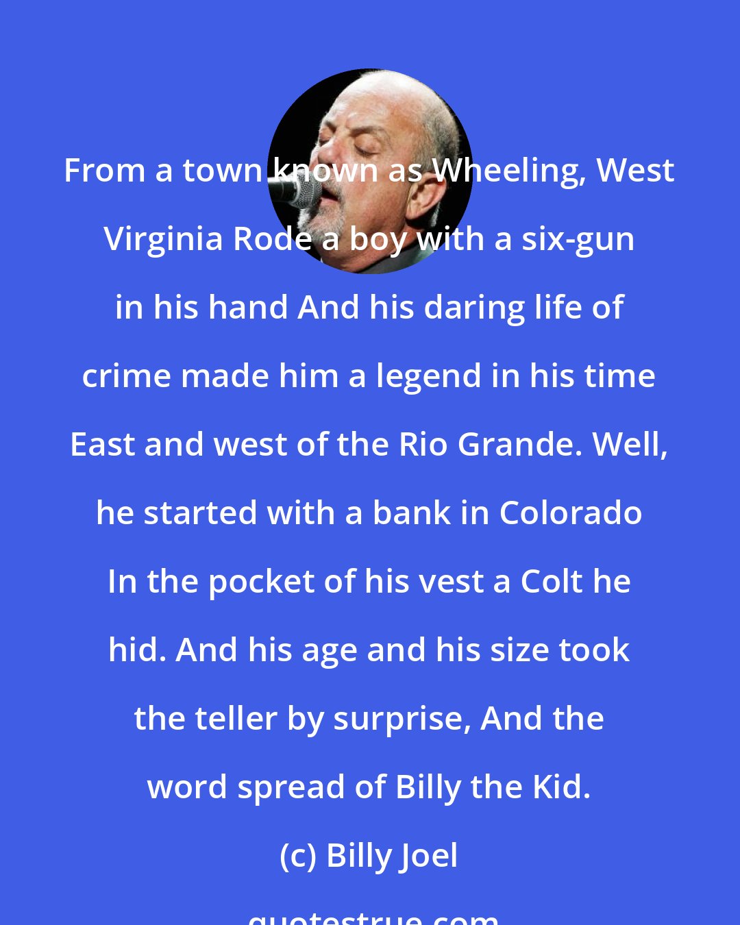Billy Joel: From a town known as Wheeling, West Virginia Rode a boy with a six-gun in his hand And his daring life of crime made him a legend in his time East and west of the Rio Grande. Well, he started with a bank in Colorado In the pocket of his vest a Colt he hid. And his age and his size took the teller by surprise, And the word spread of Billy the Kid.