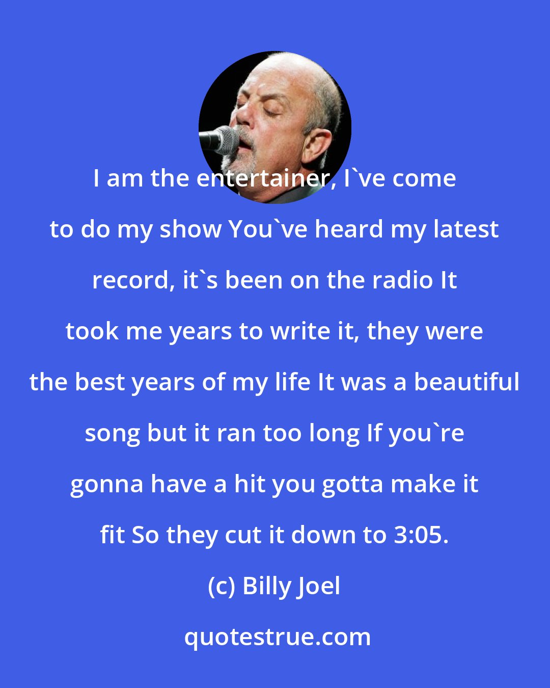 Billy Joel: I am the entertainer, I've come to do my show You've heard my latest record, it's been on the radio It took me years to write it, they were the best years of my life It was a beautiful song but it ran too long If you're gonna have a hit you gotta make it fit So they cut it down to 3:05.
