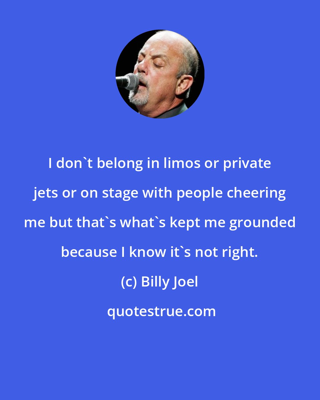 Billy Joel: I don't belong in limos or private jets or on stage with people cheering me but that's what's kept me grounded because I know it's not right.