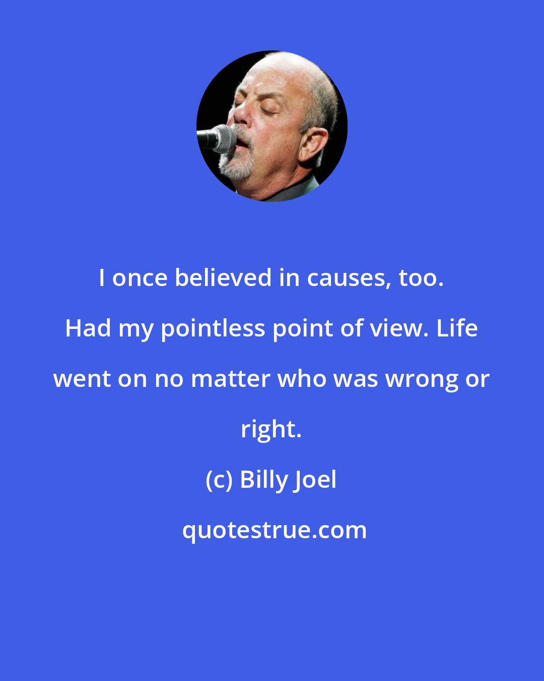 Billy Joel: I once believed in causes, too. Had my pointless point of view. Life went on no matter who was wrong or right.