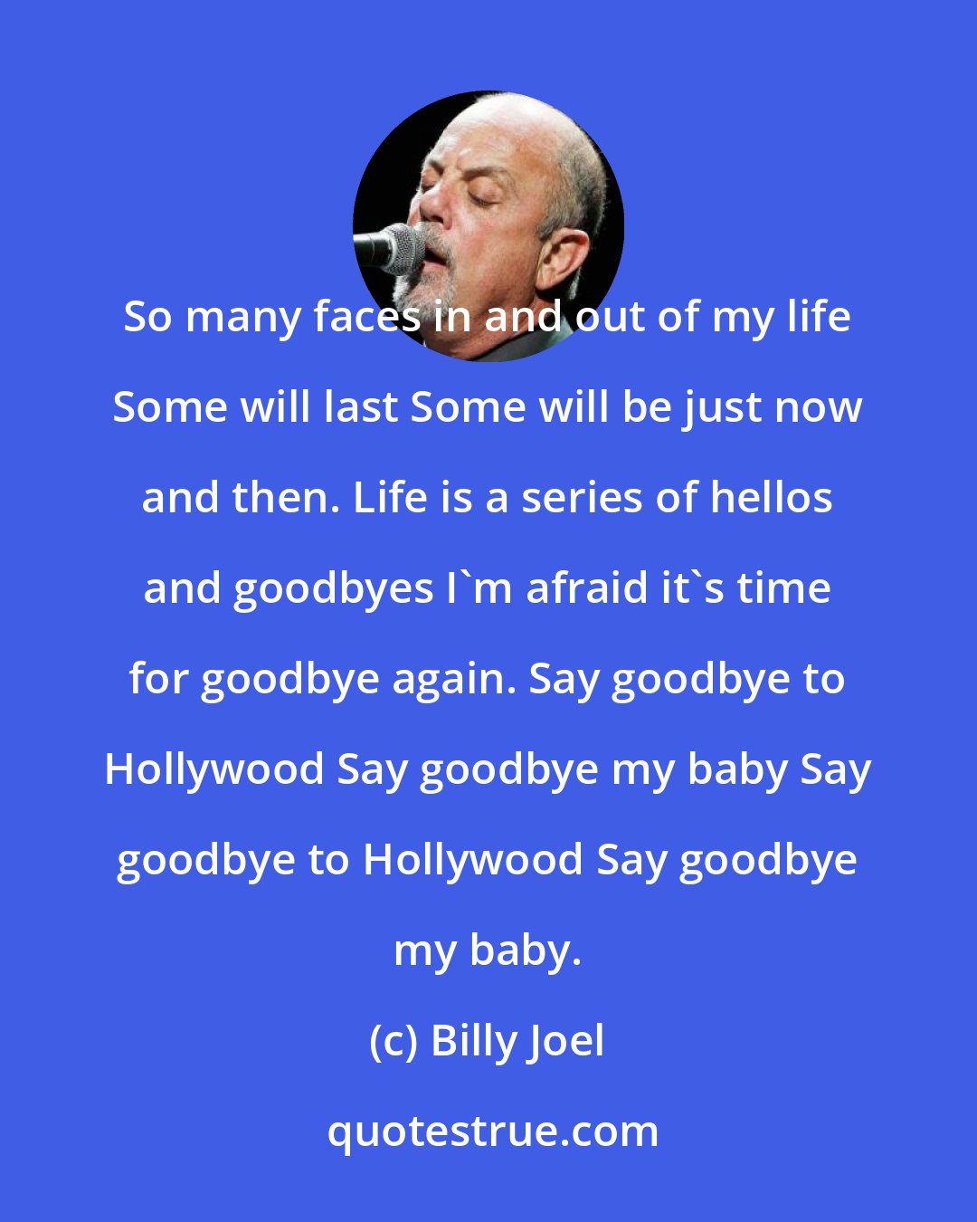 Billy Joel: So many faces in and out of my life Some will last Some will be just now and then. Life is a series of hellos and goodbyes I'm afraid it's time for goodbye again. Say goodbye to Hollywood Say goodbye my baby Say goodbye to Hollywood Say goodbye my baby.