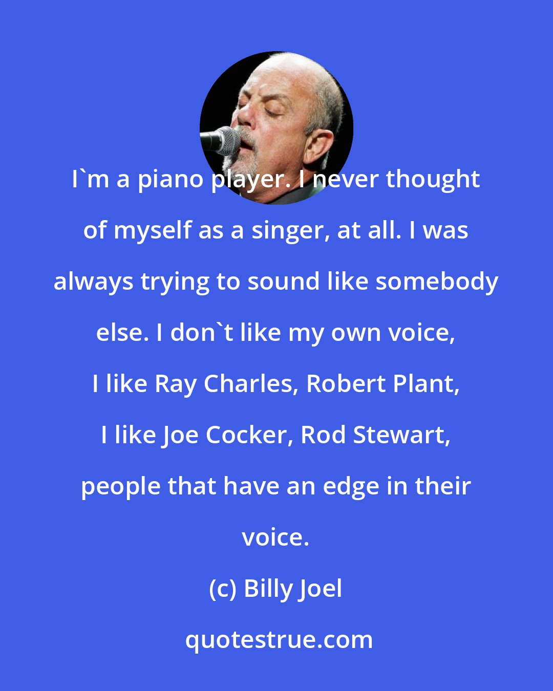 Billy Joel: I'm a piano player. I never thought of myself as a singer, at all. I was always trying to sound like somebody else. I don't like my own voice, I like Ray Charles, Robert Plant, I like Joe Cocker, Rod Stewart, people that have an edge in their voice.