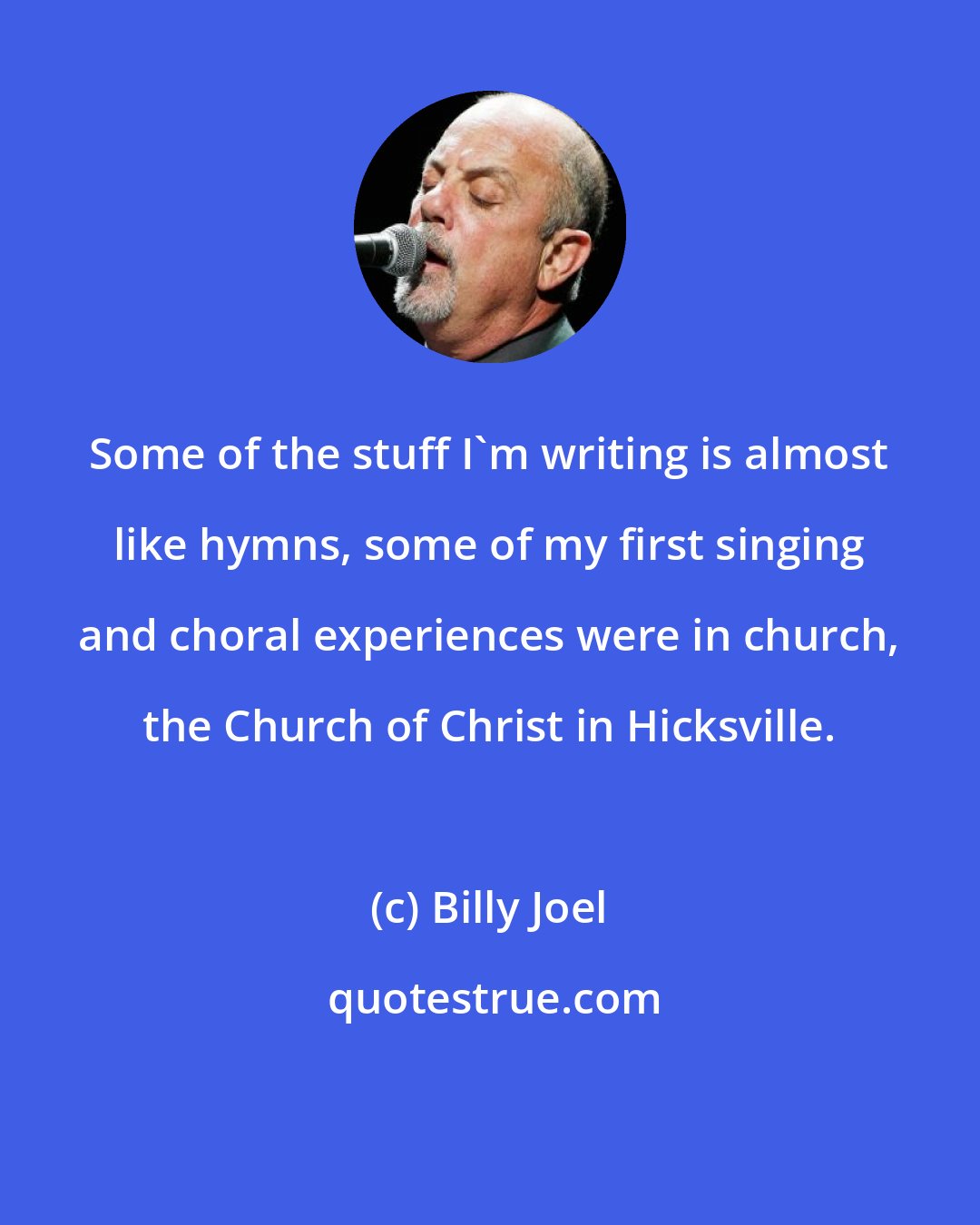 Billy Joel: Some of the stuff I'm writing is almost like hymns, some of my first singing and choral experiences were in church, the Church of Christ in Hicksville.