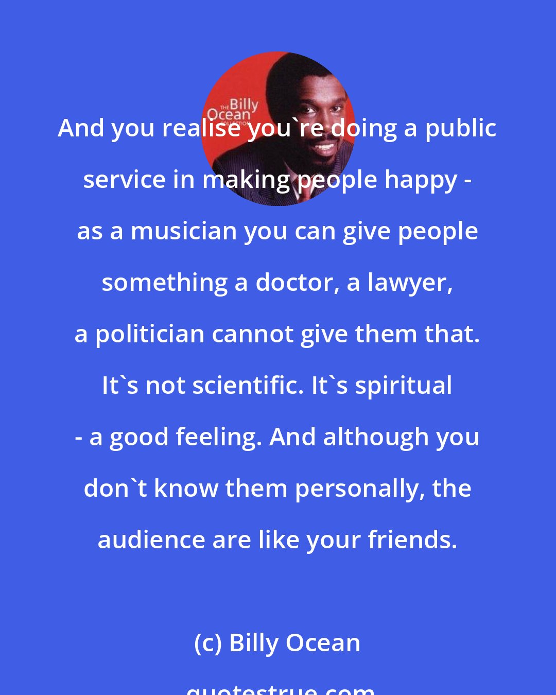 Billy Ocean: And you realise you're doing a public service in making people happy - as a musician you can give people something a doctor, a lawyer, a politician cannot give them that. It's not scientific. It's spiritual - a good feeling. And although you don't know them personally, the audience are like your friends.