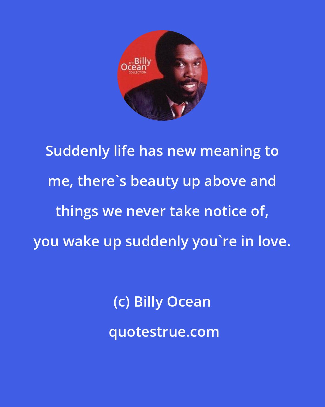 Billy Ocean: Suddenly life has new meaning to me, there's beauty up above and things we never take notice of, you wake up suddenly you're in love.