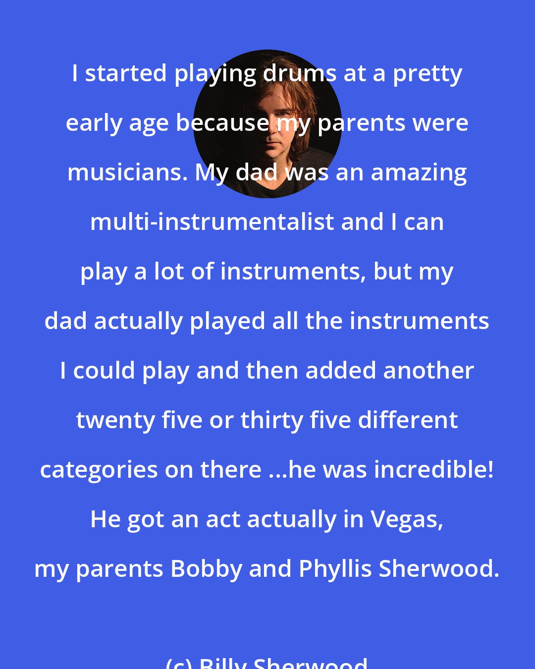 Billy Sherwood: I started playing drums at a pretty early age because my parents were musicians. My dad was an amazing multi-instrumentalist and I can play a lot of instruments, but my dad actually played all the instruments I could play and then added another twenty five or thirty five different categories on there ...he was incredible! He got an act actually in Vegas, my parents Bobby and Phyllis Sherwood.