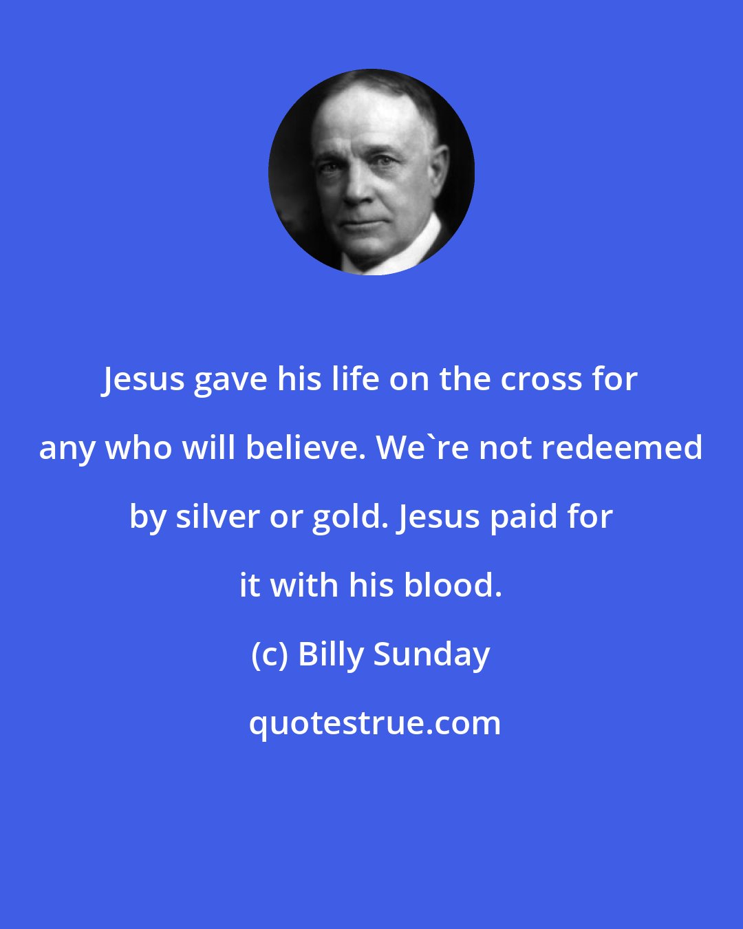 Billy Sunday: Jesus gave his life on the cross for any who will believe. We're not redeemed by silver or gold. Jesus paid for it with his blood.