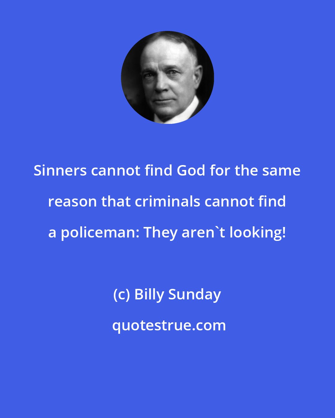 Billy Sunday: Sinners cannot find God for the same reason that criminals cannot find a policeman: They aren't looking!