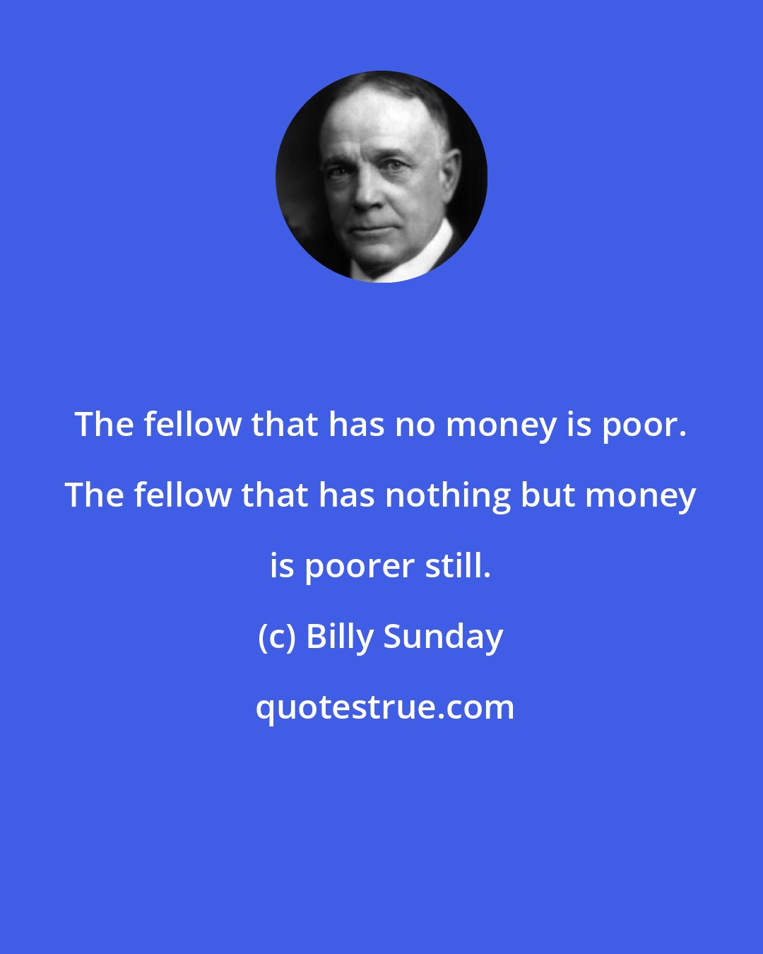 Billy Sunday: The fellow that has no money is poor. The fellow that has nothing but money is poorer still.