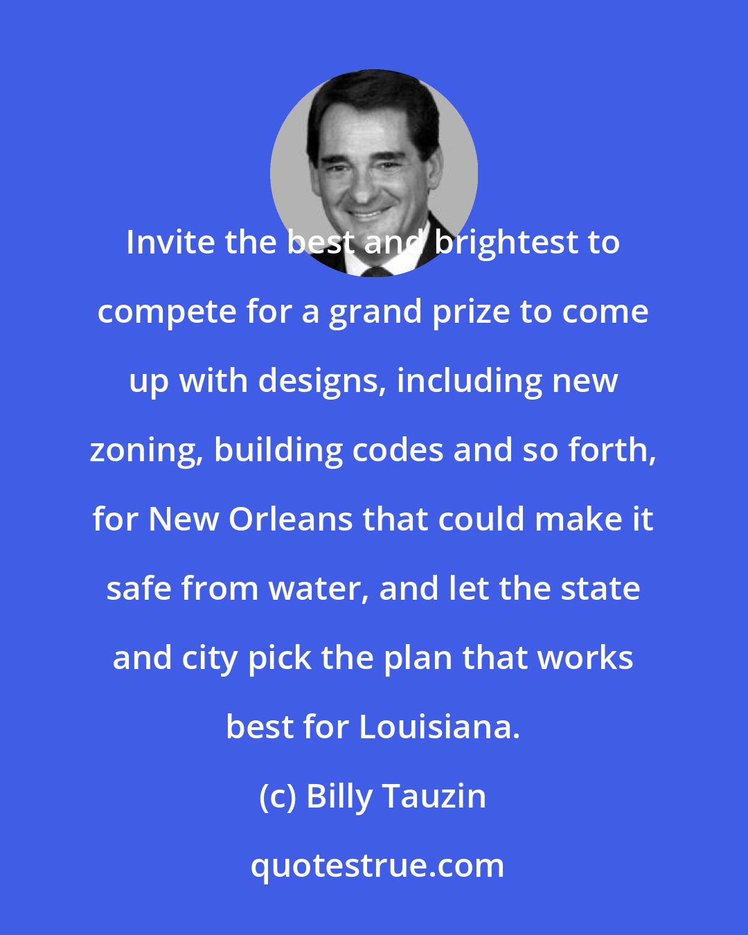 Billy Tauzin: Invite the best and brightest to compete for a grand prize to come up with designs, including new zoning, building codes and so forth, for New Orleans that could make it safe from water, and let the state and city pick the plan that works best for Louisiana.