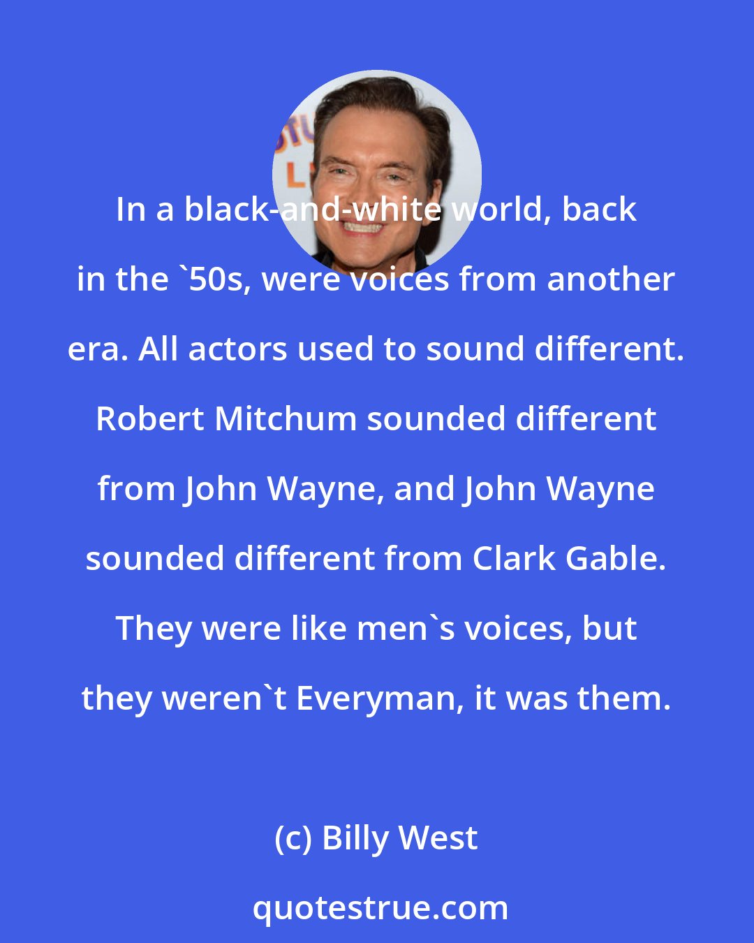 Billy West: In a black-and-white world, back in the '50s, were voices from another era. All actors used to sound different. Robert Mitchum sounded different from John Wayne, and John Wayne sounded different from Clark Gable. They were like men's voices, but they weren't Everyman, it was them.
