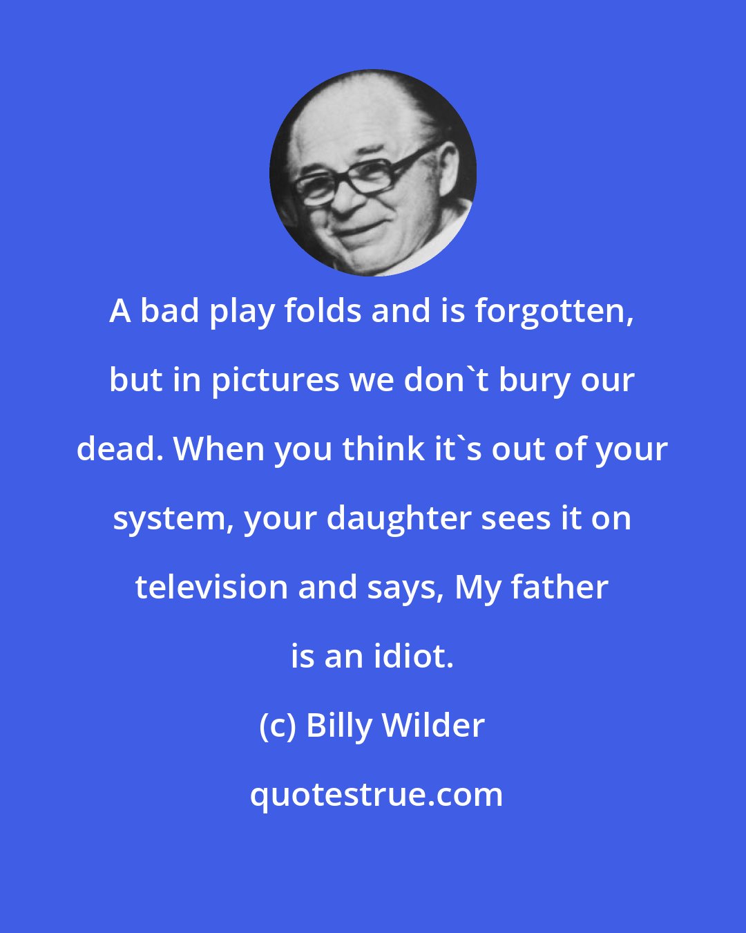 Billy Wilder: A bad play folds and is forgotten, but in pictures we don't bury our dead. When you think it's out of your system, your daughter sees it on television and says, My father is an idiot.