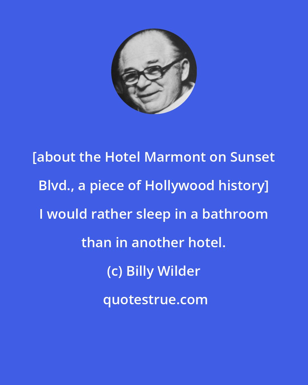 Billy Wilder: [about the Hotel Marmont on Sunset Blvd., a piece of Hollywood history] I would rather sleep in a bathroom than in another hotel.