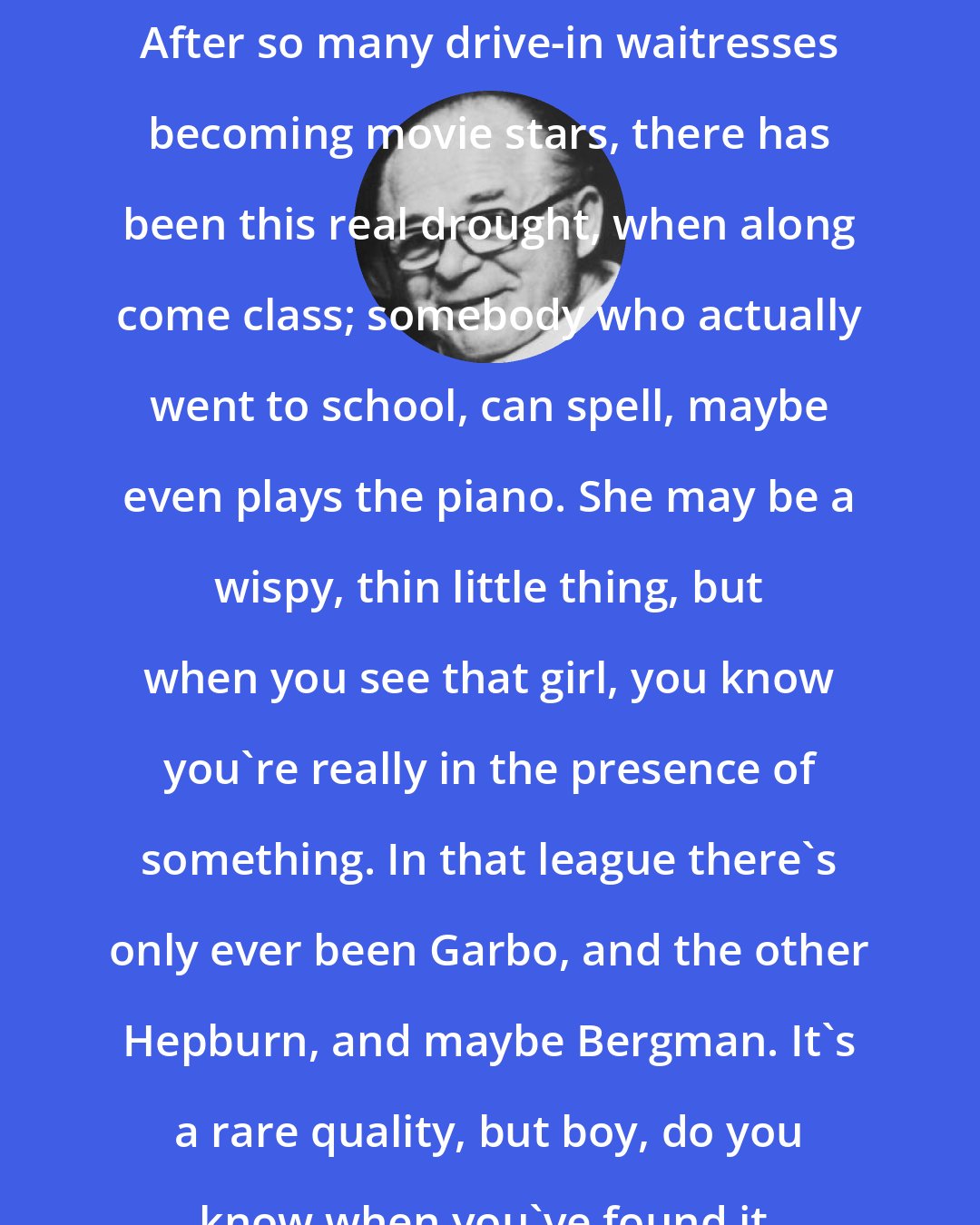 Billy Wilder: After so many drive-in waitresses becoming movie stars, there has been this real drought, when along come class; somebody who actually went to school, can spell, maybe even plays the piano. She may be a wispy, thin little thing, but when you see that girl, you know you're really in the presence of something. In that league there's only ever been Garbo, and the other Hepburn, and maybe Bergman. It's a rare quality, but boy, do you know when you've found it.